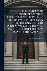 Title: The Transfer of Negotiable Paper as Collateral Security, Being the Sharswood Prize Essay of the University of Pennsylvania for the Year 1886, and the Johnson Prize Essay for the Same Year, Author: Lewis Lawrence Smith