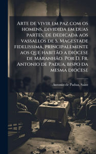 Title: Arte de vivir em paz com os homens, dividida em duas partes, de dedicada aos vassallos de S. Magestade fidelissima, principalemente aos que habitÃ£o a diocese de MaranhÃ£o. Por D. Fr. Antonio de Padua, bispo da mesma diocese, Author: Saint 1195-1231 Antonio de Padua