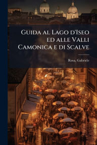 Title: Guida al Lago d'Iseo ed alle Valli Camonica e di Scalve, Author: Gabriele Rosa