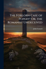 Title: The Forlorn Case of Popery! Or, the Romanist Undeceived, Author: John Connell