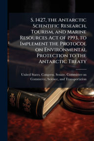 Title: S. 1427, the Antarctic Scientific Research, Tourism, and Marine Resources Act of 1993, to Implement the Protocol on Environmental Protection to the Antarctic Treaty, Author: United States Congress Senate Comm
