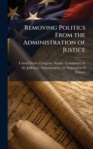 Title: Removing Politics From the Administration of Justice, Author: United States Congress Senate Comm