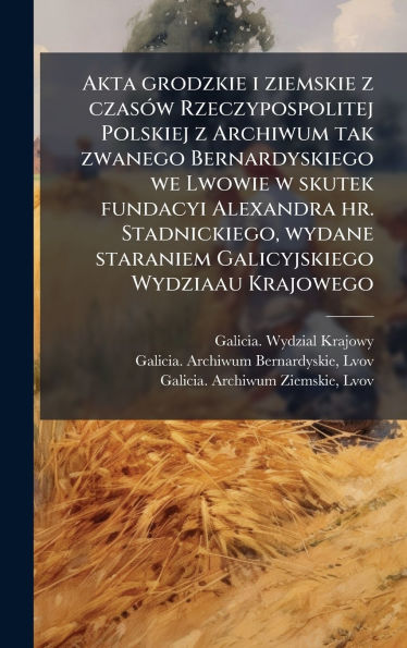 Akta grodzkie i ziemskie z czasï¿½3w Rzeczypospolitej Polskiej z Archiwum tak zwanego Bernardyskiego we Lwowie w skutek fundacyi Alexandra hr. Stadnickiego, wydane staraniem Galicyjskiego Wydziaau Krajowego