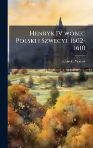 Title: Henryk IV wobec Polski i Szwecyi, 1602-1610, Author: Wacaw Sobieski