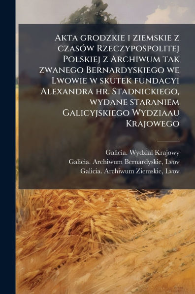 Akta grodzkie i ziemskie z czasï¿½3w Rzeczypospolitej Polskiej z Archiwum tak zwanego Bernardyskiego we Lwowie w skutek fundacyi Alexandra hr. Stadnickiego, wydane staraniem Galicyjskiego Wydziaau Krajowego