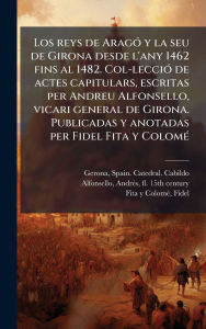 Title: Los reys de Aragï¿½3 y la seu de Girona desde l'any 1462 fins al 1482. Col-lecciï¿½3 de actes capitulars, escritas per Andreu Alfonsello, vicari general de Girona. Publicadas y anotadas per Fidel Fita y Colomï¿½(c), Author: Spain Catedral Cabildo Gerona