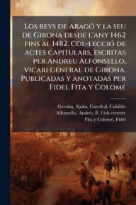 Title: Los reys de Aragï¿½3 y la seu de Girona desde l'any 1462 fins al 1482. Col-lecciï¿½3 de actes capitulars, escritas per Andreu Alfonsello, vicari general de Girona. Publicadas y anotadas per Fidel Fita y Colomï¿½(c), Author: Spain Catedral Cabildo Gerona