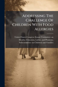 Title: Addressing The Challenge Of Children With Food Allergies, Author: United States Congress Senate Committ