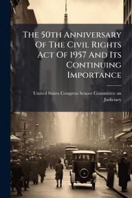 Title: The 50th Anniversary Of The Civil Rights Act Of 1957 And Its Continuing Importance, Author: United States Congress Senate Committ