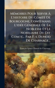 Title: Mï¿½(c)moires Pour Servir ï¿½€ L'histoire Du Comtï¿½(c) De Bourgogne, Contenans L'idï¿½(c)e Gï¿½(c)nï¿½(c)rale De La Noblesse Et Le Nobiliaire Du Dit Comtï¿½(c)... Par F.-i. Dunod De Charnage..., Author: Franïois-Ignace Dunod de Charnage