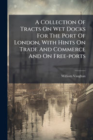 Title: A Collection Of Tracts On Wet Docks For The Port Of London, With Hints On Trade And Commerce And On Free-ports, Author: William Vaughan