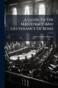 Title: A Guide To The Magistracy And Lieutenancy Of Berks, Author: John Lamplow Roberts