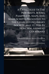 Title: A Catalogue Of The Portraits, Books, Pamphlets, Maps, And Manuscripts Presented To The Charleston Library Society, May 12, 1906 By Hon. Wm. Ashmead Courtenay, Author: Charleston Library Society (Charleston