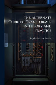 Title: The Alternate Current Transformer In Theory And Practice, Author: Sir John Ambrose Fleming