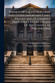 Title: Reports Of Equity, Election, And Other Important Cases, Argued And Determined Principally In The Courts Of The County Of Philadelphia, Author: Frederick Carroll Brewster
