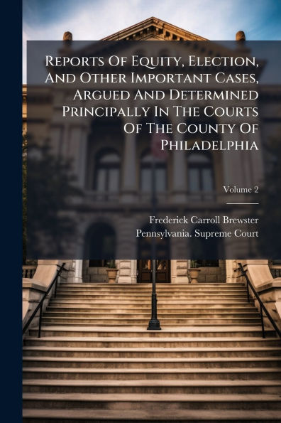 Reports Of Equity, Election, And Other Important Cases, Argued And Determined Principally In The Courts Of The County Of Philadelphia