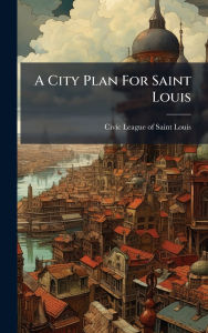 Title: A City Plan For Saint Louis, Author: Civic League of Saint Louis