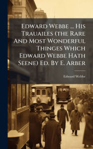 Title: Edward Webbe ... His Trauailes (the Rare And Most Wonderful Thinges Which Edward Webbe Hath Seene) Ed. By E. Arber, Author: Edward Webbe