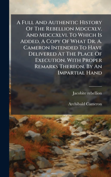 A Full And Authentic History Of The Rebellion Mdccxlv. And Mdccxlvi. To Which Is Added, A Copy Of What Dr. A. Cameron Intended To Have Delivered At The Place Of Execution. With Proper Remarks Thereon. By An Impartial Hand