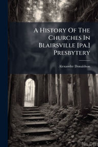 Title: A History Of The Churches In Blairsville [pa.] Presbytery, Author: Alexander Donaldson