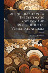 Title: An Introduction To The Systematic Zoology And Morphology Of Vertebrate Animals, Author: Alexander Macalister