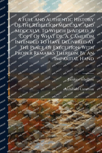 A Full And Authentic History Of The Rebellion Mdccxlv. And Mdccxlvi. To Which Is Added, A Copy Of What Dr. A. Cameron Intended To Have Delivered At The Place Of Execution. With Proper Remarks Thereon. By An Impartial Hand