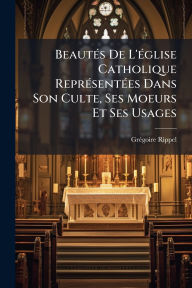 Title: Beautï¿½(c)s De L'ï¿½(c)glise Catholique Reprï¿½(c)sentï¿½(c)es Dans Son Culte, Ses Moeurs Et Ses Usages, Author: Grï(c)Goire Rippel