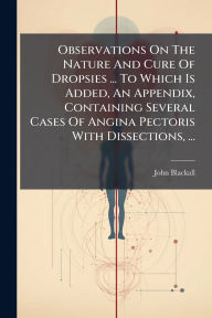 Title: Observations On The Nature And Cure Of Dropsies ... To Which Is Added, An Appendix, Containing Several Cases Of Angina Pectoris With Dissections, ..., Author: John Blackall
