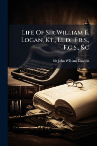 Title: Life Of Sir William E. Logan, Kt., Ll.d., F.r.s., F.g.s., &c, Author: Sir John William Dawson