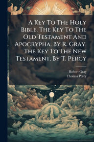 Title: A Key To The Holy Bible. The Key To The Old Testament And Apocrypha, By R. Gray. The Key To The New Testament, By T. Percy, Author: Robert Gray (Bp of Bristol )