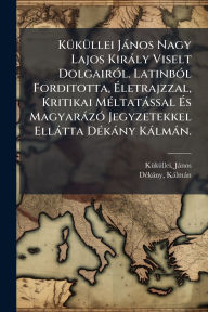 Title: Kï¿½1/4kï¿½1/4llei Jï¿½nos Nagy Lajos Kirï¿½ly Viselt Dolgairï¿½3l. Latinbï¿½3l Forditotta, ï¿½‰letrajzzal, Kritikai Mï¿½(c)ltatï¿½ssal ï¿½‰s Magyarï¿½zï¿½3 Jegyzetekkel Ellï¿½tta Dï¿½(c)kï¿½ny Kï¿½lmï¿½n., Author: Kï1/4kï1/4llei Jïnos 1320?-1394?