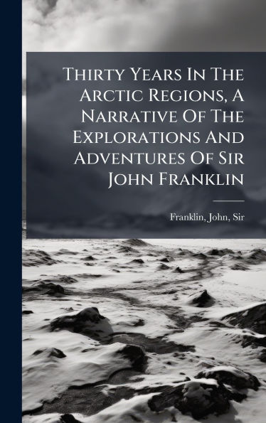 Thirty Years In The Arctic Regions, A Narrative Of The Explorations And Adventures Of Sir John Franklin