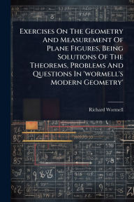 Title: Exercises On The Geometry And Measurement Of Plane Figures, Being Solutions Of The Theorems, Problems And Questions In 'wormell's Modern Geometry', Author: Richard Wormell