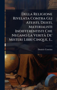 Title: Della Religione Rivelata Contra Gli Ateisti, Deisti, Materialisti Indifferentisti Che Negano La Veritï¿½ De' Misteri Libri Cinque, 1..., Author: Daniele Concina