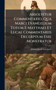 Title: Absolvitur Commentatio, Qua Marci Evangelium Totum E Matthaei Et Lucae Commentariis Decerptum Esse Monstratur, Author: Johann Jacob Griesbach