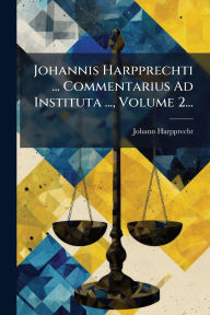 Title: Johannis Harpprechti ... Commentarius Ad Instituta ..., Volume 2..., Author: Johann Harpprecht