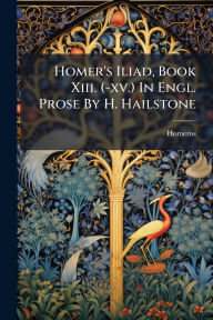 Title: Homer's Iliad, Book Xiii. (-xv.) In Engl. Prose By H. Hailstone, Author: Homerus