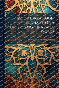 Title: Moontukkab-ool-loghaut, Or A Dictionary Of Arabic Words, Author: Abd-\O\Or-R\Usheed-E T'Hatvee