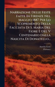 Title: Narrazione Delle Feste Fatte In Firenze Nel Maggio 1887 Per Lo Scoprimento Della Facciata Di S. Maria Del Fiore E Del V Centenario Dalla Nascita Di Donatello..., Author: Aurelio Gotti