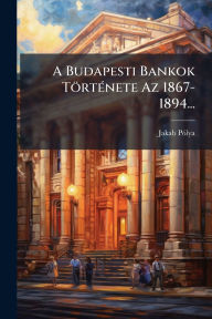 Title: A Budapesti Bankok Tï¿½rtï¿½(c)nete Az 1867-1894..., Author: Jakab Pï3lya