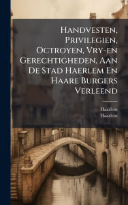 Title: Handvesten, Privilegien, Octroyen, Vry-en Gerechtigheden, Aan De Stad Haerlem En Haare Burgers Verleend, Author: Haarlem (Netherlands)