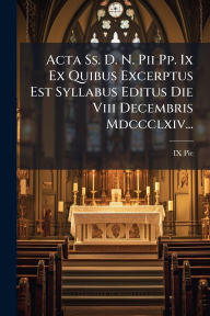 Title: Acta Ss. D. N. Pii Pp. Ix Ex Quibus Excerptus Est Syllabus Editus Die Viii Decembris Mdccclxiv..., Author: IX Pie