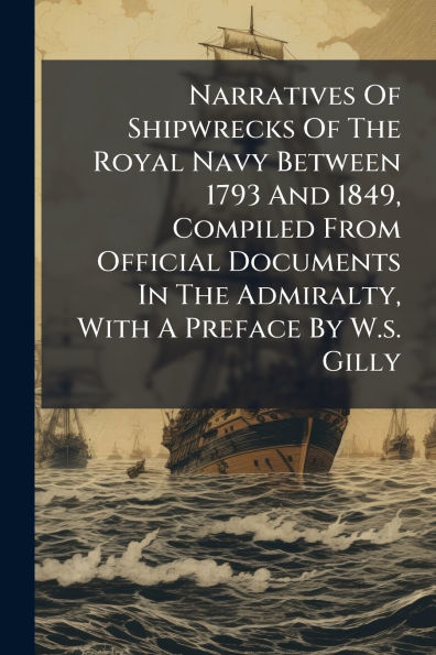 Narratives Of Shipwrecks Of The Royal Navy Between 1793 And 1849, Compiled From Official Documents In The Admiralty, With A Preface By W.s. Gilly