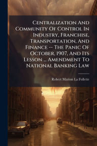 Title: Centralization And Community Of Control In Industry, Franchise, Transportation, And Finance -- The Panic Of October, 1907, And Its Lesson ... Amendment To National Banking Law, Author: Robert Marion La Follette