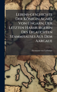Title: Lebens-geschichte Der Kï¿½nigin Agnes Von Ungarn, Der Letzten Habsburgerin Des Erlauchten Stammhauses Aus Dem Aargaue, Author: Hermann Von Liebenau