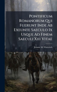 Title: Pontificum Romanorum Qui Fuerunt Inde Ab Exeunte Saeculo Ix Usque Ad Finem Saeculi Xiii Vitae, Author: Johann M Watterich
