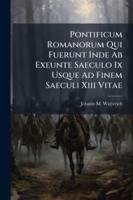 Title: Pontificum Romanorum Qui Fuerunt Inde Ab Exeunte Saeculo Ix Usque Ad Finem Saeculi Xiii Vitae, Author: Johann M Watterich