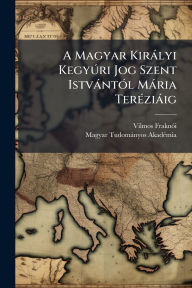 Title: A Magyar Kirï¿½lyi KegyÃ°ri Jog Szent Istvï¿½ntï¿½3l Mï¿½ria Terï¿½(c)ziï¿½ig, Author: Vilmos Fraknï3i