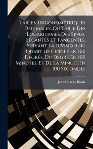 Title: Tables Trigonomï¿½(c)triques Dï¿½(c)cimales, Ou Table Des Logarithmes Des Sinus, Sï¿½(c)cantes Et Tangentes, Suivant La Division Du Quart De Cercle En 100 Degrï¿½(c)s, Du Degrï¿½(c) En 100 Minutes, Et De La Minute In 100 Secondes, Author: Jean Charles Borda