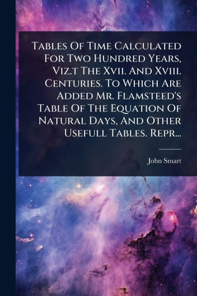Tables Of Time Calculated For Two Hundred Years, Viz.t The Xvii. And Xviii. Centuries. To Which Are Added Mr. Flamsteed's Table Of The Equation Of Natural Days, And Other Usefull Tables. Repr...